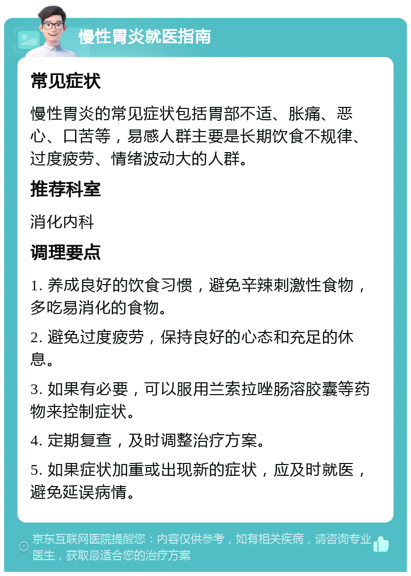 慢性胃炎就医指南 常见症状 慢性胃炎的常见症状包括胃部不适、胀痛、恶心、口苦等，易感人群主要是长期饮食不规律、过度疲劳、情绪波动大的人群。 推荐科室 消化内科 调理要点 1. 养成良好的饮食习惯，避免辛辣刺激性食物，多吃易消化的食物。 2. 避免过度疲劳，保持良好的心态和充足的休息。 3. 如果有必要，可以服用兰索拉唑肠溶胶囊等药物来控制症状。 4. 定期复查，及时调整治疗方案。 5. 如果症状加重或出现新的症状，应及时就医，避免延误病情。