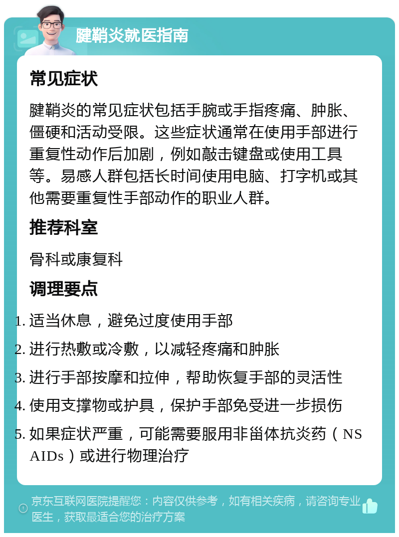 腱鞘炎就医指南 常见症状 腱鞘炎的常见症状包括手腕或手指疼痛、肿胀、僵硬和活动受限。这些症状通常在使用手部进行重复性动作后加剧，例如敲击键盘或使用工具等。易感人群包括长时间使用电脑、打字机或其他需要重复性手部动作的职业人群。 推荐科室 骨科或康复科 调理要点 适当休息，避免过度使用手部 进行热敷或冷敷，以减轻疼痛和肿胀 进行手部按摩和拉伸，帮助恢复手部的灵活性 使用支撑物或护具，保护手部免受进一步损伤 如果症状严重，可能需要服用非甾体抗炎药（NSAIDs）或进行物理治疗