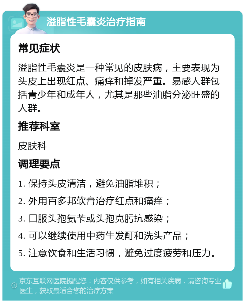 溢脂性毛囊炎治疗指南 常见症状 溢脂性毛囊炎是一种常见的皮肤病，主要表现为头皮上出现红点、痛痒和掉发严重。易感人群包括青少年和成年人，尤其是那些油脂分泌旺盛的人群。 推荐科室 皮肤科 调理要点 1. 保持头皮清洁，避免油脂堆积； 2. 外用百多邦软膏治疗红点和痛痒； 3. 口服头孢氨苄或头孢克肟抗感染； 4. 可以继续使用中药生发酊和洗头产品； 5. 注意饮食和生活习惯，避免过度疲劳和压力。