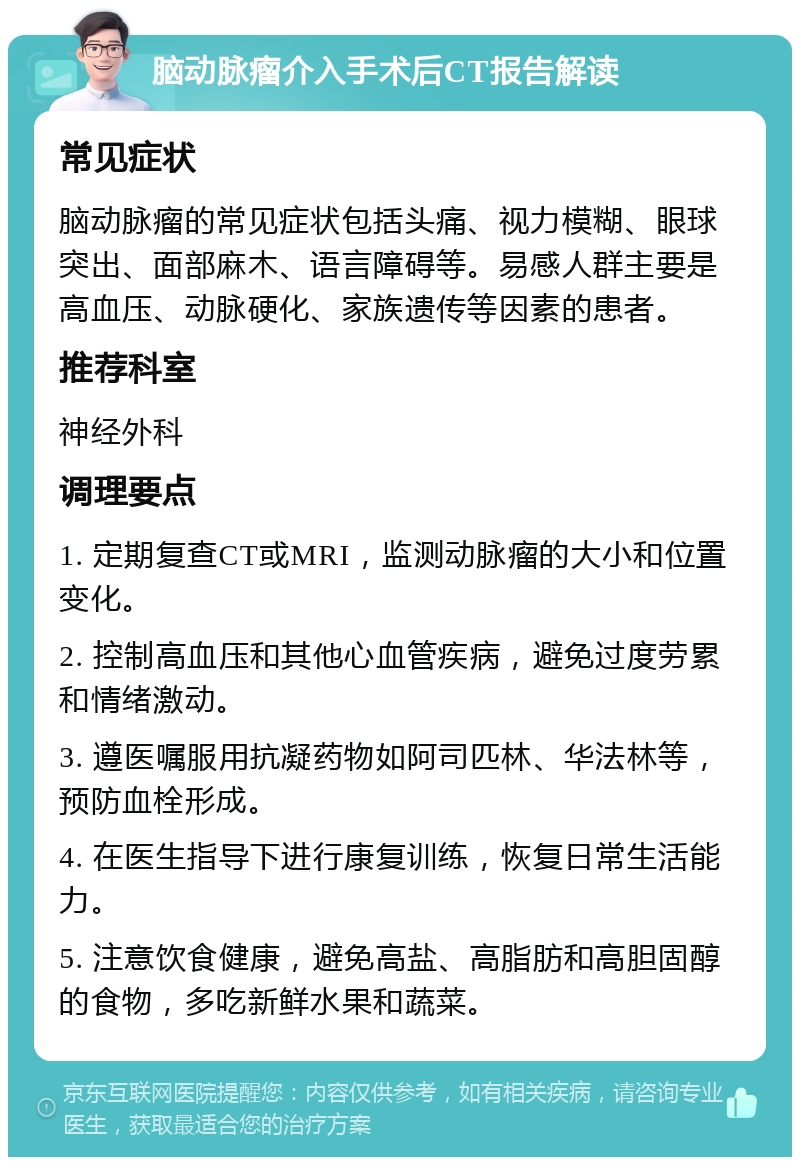 脑动脉瘤介入手术后CT报告解读 常见症状 脑动脉瘤的常见症状包括头痛、视力模糊、眼球突出、面部麻木、语言障碍等。易感人群主要是高血压、动脉硬化、家族遗传等因素的患者。 推荐科室 神经外科 调理要点 1. 定期复查CT或MRI，监测动脉瘤的大小和位置变化。 2. 控制高血压和其他心血管疾病，避免过度劳累和情绪激动。 3. 遵医嘱服用抗凝药物如阿司匹林、华法林等，预防血栓形成。 4. 在医生指导下进行康复训练，恢复日常生活能力。 5. 注意饮食健康，避免高盐、高脂肪和高胆固醇的食物，多吃新鲜水果和蔬菜。