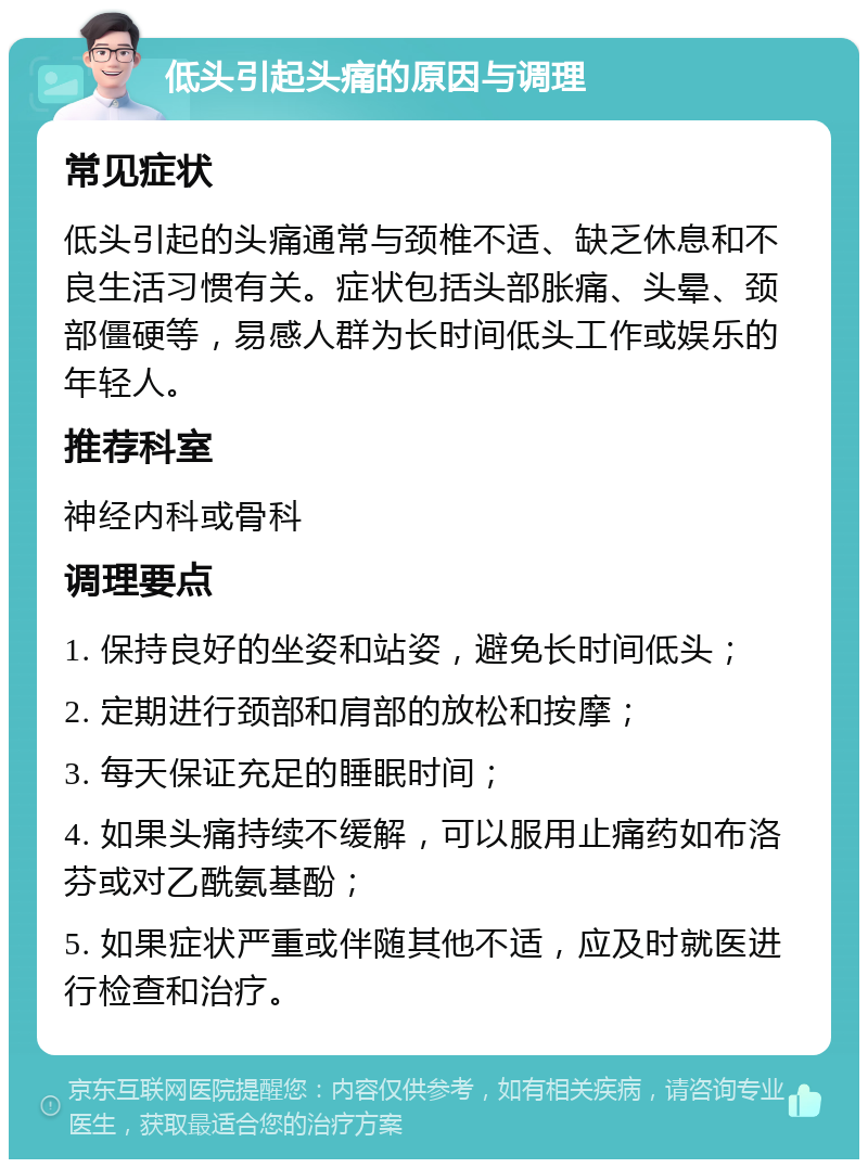 低头引起头痛的原因与调理 常见症状 低头引起的头痛通常与颈椎不适、缺乏休息和不良生活习惯有关。症状包括头部胀痛、头晕、颈部僵硬等，易感人群为长时间低头工作或娱乐的年轻人。 推荐科室 神经内科或骨科 调理要点 1. 保持良好的坐姿和站姿，避免长时间低头； 2. 定期进行颈部和肩部的放松和按摩； 3. 每天保证充足的睡眠时间； 4. 如果头痛持续不缓解，可以服用止痛药如布洛芬或对乙酰氨基酚； 5. 如果症状严重或伴随其他不适，应及时就医进行检查和治疗。