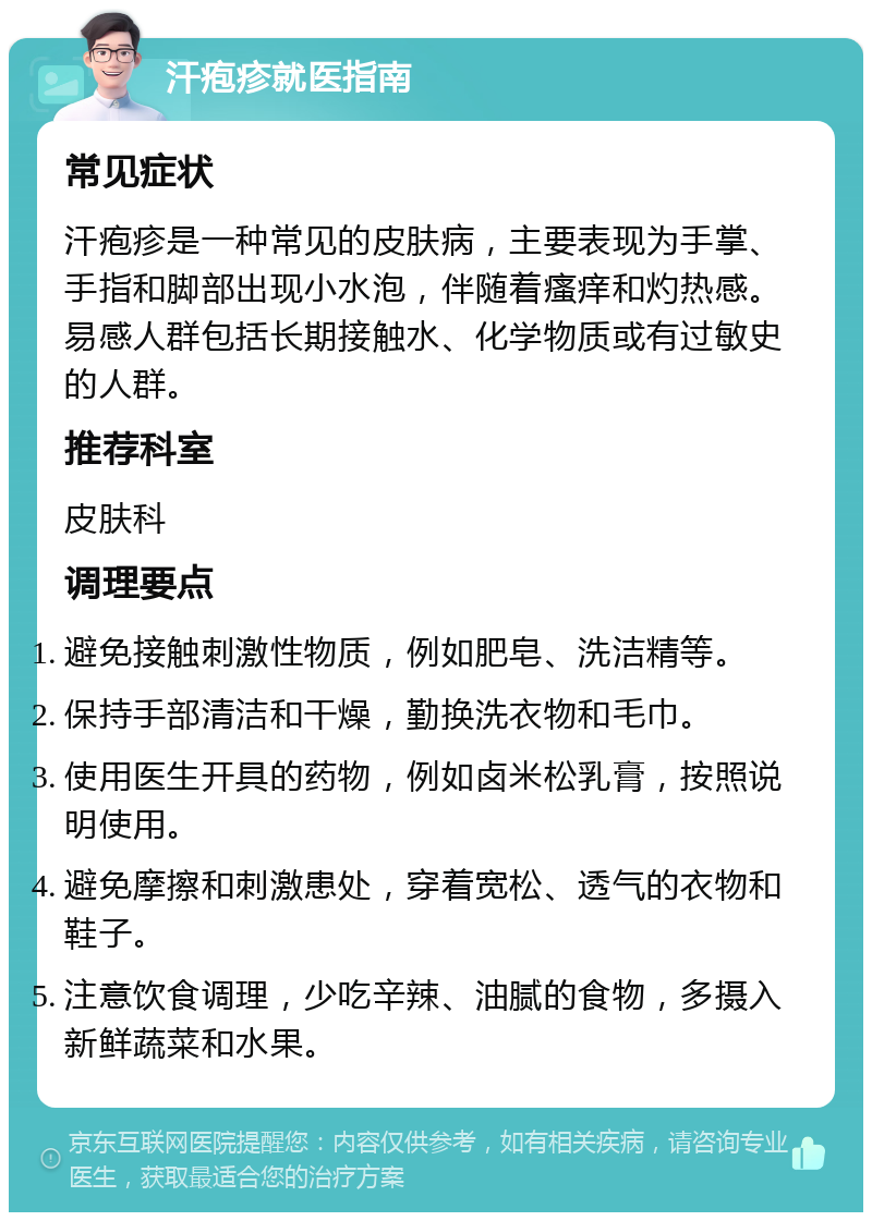 汗疱疹就医指南 常见症状 汗疱疹是一种常见的皮肤病，主要表现为手掌、手指和脚部出现小水泡，伴随着瘙痒和灼热感。易感人群包括长期接触水、化学物质或有过敏史的人群。 推荐科室 皮肤科 调理要点 避免接触刺激性物质，例如肥皂、洗洁精等。 保持手部清洁和干燥，勤换洗衣物和毛巾。 使用医生开具的药物，例如卤米松乳膏，按照说明使用。 避免摩擦和刺激患处，穿着宽松、透气的衣物和鞋子。 注意饮食调理，少吃辛辣、油腻的食物，多摄入新鲜蔬菜和水果。