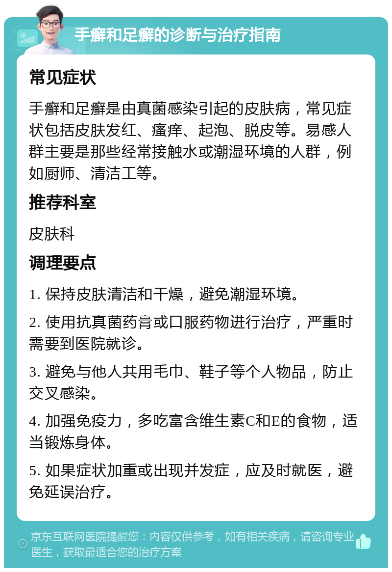 手癣和足癣的诊断与治疗指南 常见症状 手癣和足癣是由真菌感染引起的皮肤病，常见症状包括皮肤发红、瘙痒、起泡、脱皮等。易感人群主要是那些经常接触水或潮湿环境的人群，例如厨师、清洁工等。 推荐科室 皮肤科 调理要点 1. 保持皮肤清洁和干燥，避免潮湿环境。 2. 使用抗真菌药膏或口服药物进行治疗，严重时需要到医院就诊。 3. 避免与他人共用毛巾、鞋子等个人物品，防止交叉感染。 4. 加强免疫力，多吃富含维生素C和E的食物，适当锻炼身体。 5. 如果症状加重或出现并发症，应及时就医，避免延误治疗。