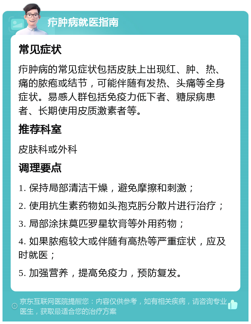 疖肿病就医指南 常见症状 疖肿病的常见症状包括皮肤上出现红、肿、热、痛的脓疱或结节，可能伴随有发热、头痛等全身症状。易感人群包括免疫力低下者、糖尿病患者、长期使用皮质激素者等。 推荐科室 皮肤科或外科 调理要点 1. 保持局部清洁干燥，避免摩擦和刺激； 2. 使用抗生素药物如头孢克肟分散片进行治疗； 3. 局部涂抹莫匹罗星软膏等外用药物； 4. 如果脓疱较大或伴随有高热等严重症状，应及时就医； 5. 加强营养，提高免疫力，预防复发。