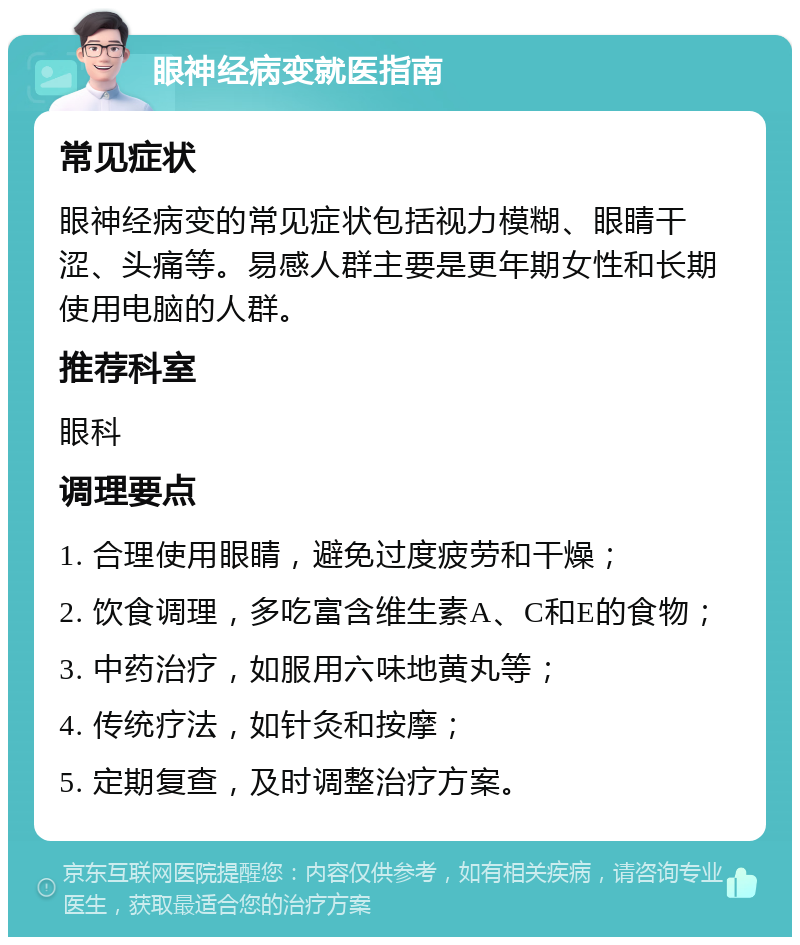 眼神经病变就医指南 常见症状 眼神经病变的常见症状包括视力模糊、眼睛干涩、头痛等。易感人群主要是更年期女性和长期使用电脑的人群。 推荐科室 眼科 调理要点 1. 合理使用眼睛，避免过度疲劳和干燥； 2. 饮食调理，多吃富含维生素A、C和E的食物； 3. 中药治疗，如服用六味地黄丸等； 4. 传统疗法，如针灸和按摩； 5. 定期复查，及时调整治疗方案。