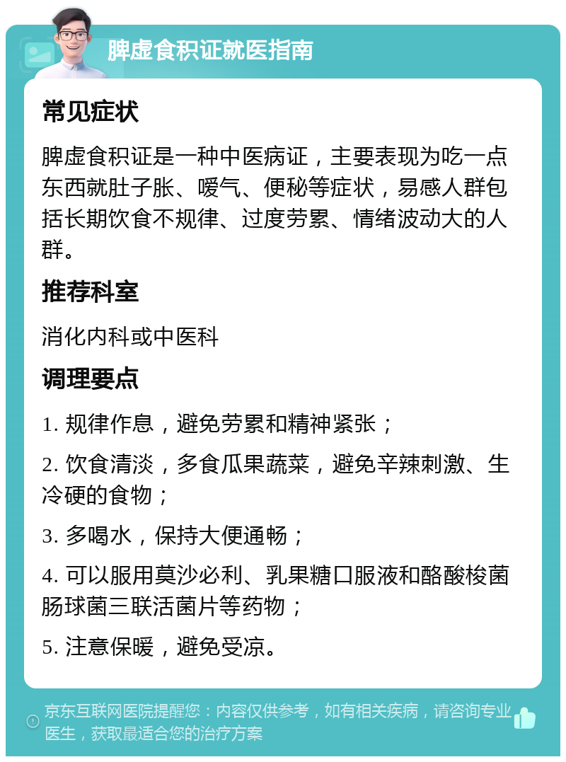 脾虚食积证就医指南 常见症状 脾虚食积证是一种中医病证，主要表现为吃一点东西就肚子胀、嗳气、便秘等症状，易感人群包括长期饮食不规律、过度劳累、情绪波动大的人群。 推荐科室 消化内科或中医科 调理要点 1. 规律作息，避免劳累和精神紧张； 2. 饮食清淡，多食瓜果蔬菜，避免辛辣刺激、生冷硬的食物； 3. 多喝水，保持大便通畅； 4. 可以服用莫沙必利、乳果糖口服液和酪酸梭菌肠球菌三联活菌片等药物； 5. 注意保暖，避免受凉。