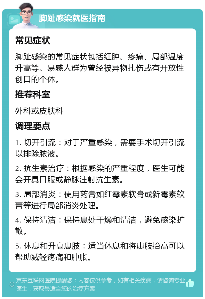 脚趾感染就医指南 常见症状 脚趾感染的常见症状包括红肿、疼痛、局部温度升高等。易感人群为曾经被异物扎伤或有开放性创口的个体。 推荐科室 外科或皮肤科 调理要点 1. 切开引流：对于严重感染，需要手术切开引流以排除脓液。 2. 抗生素治疗：根据感染的严重程度，医生可能会开具口服或静脉注射抗生素。 3. 局部消炎：使用药膏如红霉素软膏或新霉素软膏等进行局部消炎处理。 4. 保持清洁：保持患处干燥和清洁，避免感染扩散。 5. 休息和升高患肢：适当休息和将患肢抬高可以帮助减轻疼痛和肿胀。