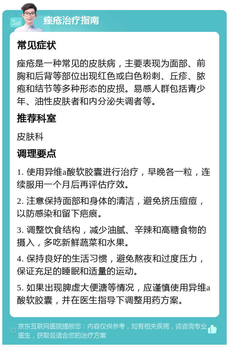 痤疮治疗指南 常见症状 痤疮是一种常见的皮肤病，主要表现为面部、前胸和后背等部位出现红色或白色粉刺、丘疹、脓疱和结节等多种形态的皮损。易感人群包括青少年、油性皮肤者和内分泌失调者等。 推荐科室 皮肤科 调理要点 1. 使用异维a酸软胶囊进行治疗，早晚各一粒，连续服用一个月后再评估疗效。 2. 注意保持面部和身体的清洁，避免挤压痘痘，以防感染和留下疤痕。 3. 调整饮食结构，减少油腻、辛辣和高糖食物的摄入，多吃新鲜蔬菜和水果。 4. 保持良好的生活习惯，避免熬夜和过度压力，保证充足的睡眠和适量的运动。 5. 如果出现脾虚大便溏等情况，应谨慎使用异维a酸软胶囊，并在医生指导下调整用药方案。