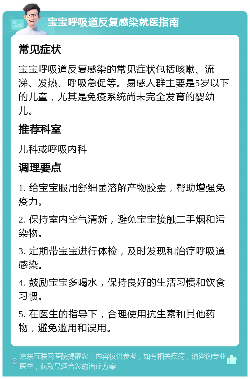 宝宝呼吸道反复感染就医指南 常见症状 宝宝呼吸道反复感染的常见症状包括咳嗽、流涕、发热、呼吸急促等。易感人群主要是5岁以下的儿童，尤其是免疫系统尚未完全发育的婴幼儿。 推荐科室 儿科或呼吸内科 调理要点 1. 给宝宝服用舒细菌溶解产物胶囊，帮助增强免疫力。 2. 保持室内空气清新，避免宝宝接触二手烟和污染物。 3. 定期带宝宝进行体检，及时发现和治疗呼吸道感染。 4. 鼓励宝宝多喝水，保持良好的生活习惯和饮食习惯。 5. 在医生的指导下，合理使用抗生素和其他药物，避免滥用和误用。