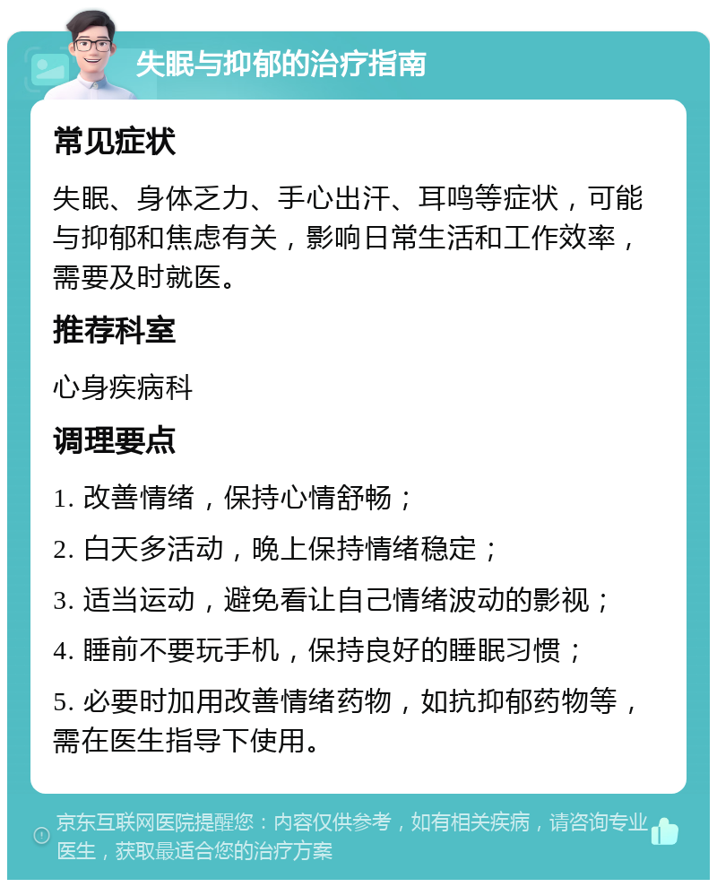 失眠与抑郁的治疗指南 常见症状 失眠、身体乏力、手心出汗、耳鸣等症状，可能与抑郁和焦虑有关，影响日常生活和工作效率，需要及时就医。 推荐科室 心身疾病科 调理要点 1. 改善情绪，保持心情舒畅； 2. 白天多活动，晚上保持情绪稳定； 3. 适当运动，避免看让自己情绪波动的影视； 4. 睡前不要玩手机，保持良好的睡眠习惯； 5. 必要时加用改善情绪药物，如抗抑郁药物等，需在医生指导下使用。