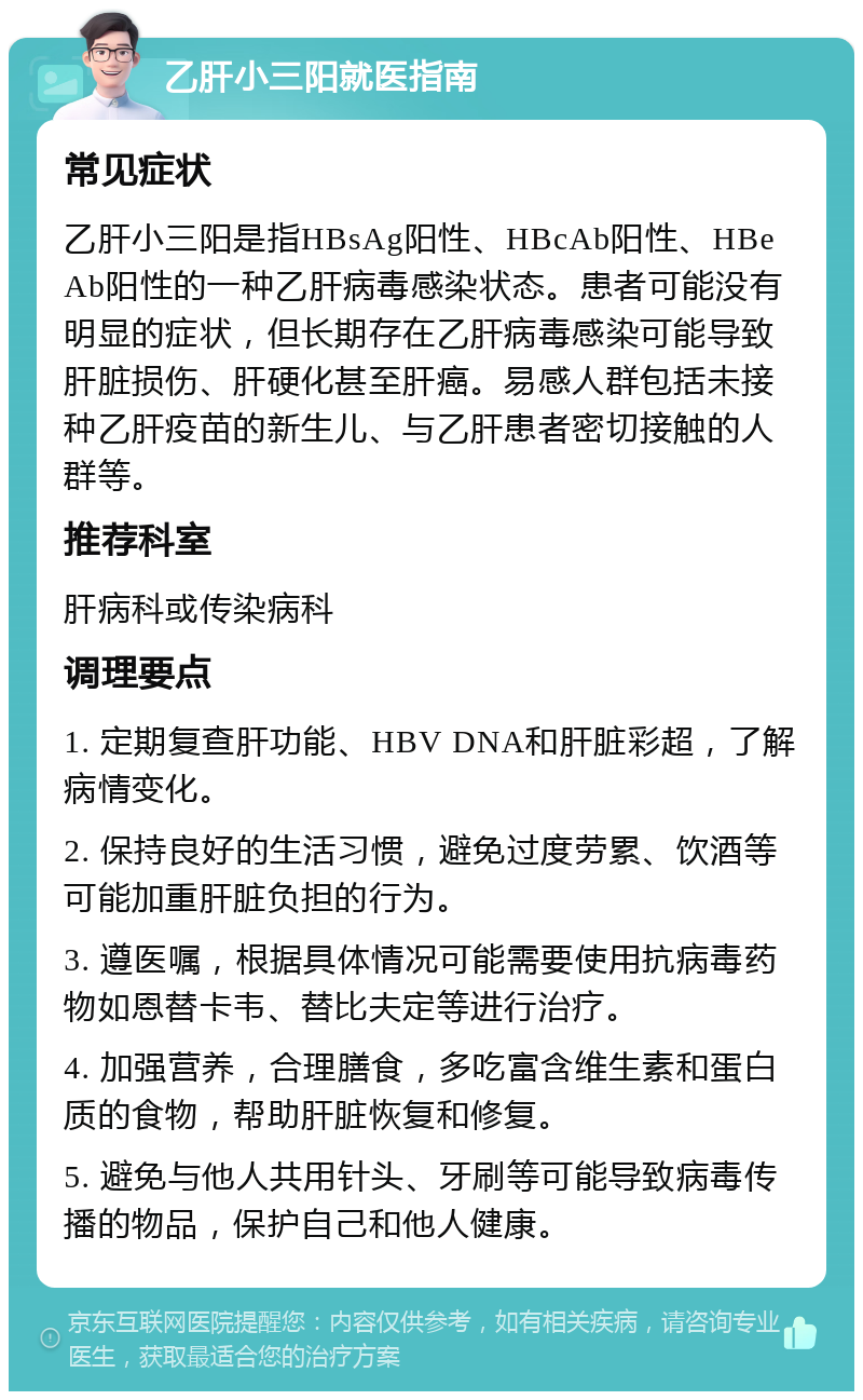 乙肝小三阳就医指南 常见症状 乙肝小三阳是指HBsAg阳性、HBcAb阳性、HBeAb阳性的一种乙肝病毒感染状态。患者可能没有明显的症状，但长期存在乙肝病毒感染可能导致肝脏损伤、肝硬化甚至肝癌。易感人群包括未接种乙肝疫苗的新生儿、与乙肝患者密切接触的人群等。 推荐科室 肝病科或传染病科 调理要点 1. 定期复查肝功能、HBV DNA和肝脏彩超，了解病情变化。 2. 保持良好的生活习惯，避免过度劳累、饮酒等可能加重肝脏负担的行为。 3. 遵医嘱，根据具体情况可能需要使用抗病毒药物如恩替卡韦、替比夫定等进行治疗。 4. 加强营养，合理膳食，多吃富含维生素和蛋白质的食物，帮助肝脏恢复和修复。 5. 避免与他人共用针头、牙刷等可能导致病毒传播的物品，保护自己和他人健康。