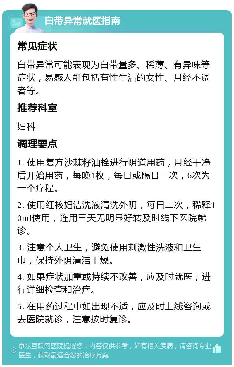 白带异常就医指南 常见症状 白带异常可能表现为白带量多、稀薄、有异味等症状，易感人群包括有性生活的女性、月经不调者等。 推荐科室 妇科 调理要点 1. 使用复方沙棘籽油栓进行阴道用药，月经干净后开始用药，每晚1枚，每日或隔日一次，6次为一个疗程。 2. 使用红核妇洁洗液清洗外阴，每日二次，稀释10ml使用，连用三天无明显好转及时线下医院就诊。 3. 注意个人卫生，避免使用刺激性洗液和卫生巾，保持外阴清洁干燥。 4. 如果症状加重或持续不改善，应及时就医，进行详细检查和治疗。 5. 在用药过程中如出现不适，应及时上线咨询或去医院就诊，注意按时复诊。