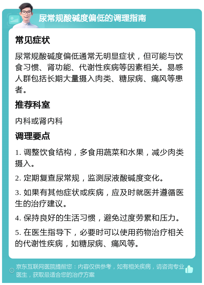 尿常规酸碱度偏低的调理指南 常见症状 尿常规酸碱度偏低通常无明显症状，但可能与饮食习惯、肾功能、代谢性疾病等因素相关。易感人群包括长期大量摄入肉类、糖尿病、痛风等患者。 推荐科室 内科或肾内科 调理要点 1. 调整饮食结构，多食用蔬菜和水果，减少肉类摄入。 2. 定期复查尿常规，监测尿液酸碱度变化。 3. 如果有其他症状或疾病，应及时就医并遵循医生的治疗建议。 4. 保持良好的生活习惯，避免过度劳累和压力。 5. 在医生指导下，必要时可以使用药物治疗相关的代谢性疾病，如糖尿病、痛风等。