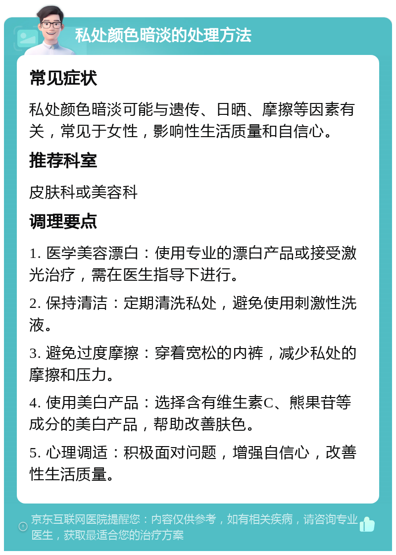 私处颜色暗淡的处理方法 常见症状 私处颜色暗淡可能与遗传、日晒、摩擦等因素有关，常见于女性，影响性生活质量和自信心。 推荐科室 皮肤科或美容科 调理要点 1. 医学美容漂白：使用专业的漂白产品或接受激光治疗，需在医生指导下进行。 2. 保持清洁：定期清洗私处，避免使用刺激性洗液。 3. 避免过度摩擦：穿着宽松的内裤，减少私处的摩擦和压力。 4. 使用美白产品：选择含有维生素C、熊果苷等成分的美白产品，帮助改善肤色。 5. 心理调适：积极面对问题，增强自信心，改善性生活质量。