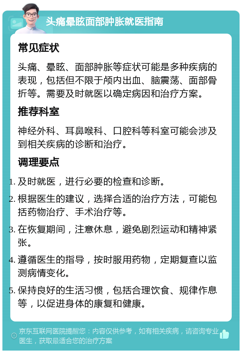 头痛晕眩面部肿胀就医指南 常见症状 头痛、晕眩、面部肿胀等症状可能是多种疾病的表现，包括但不限于颅内出血、脑震荡、面部骨折等。需要及时就医以确定病因和治疗方案。 推荐科室 神经外科、耳鼻喉科、口腔科等科室可能会涉及到相关疾病的诊断和治疗。 调理要点 及时就医，进行必要的检查和诊断。 根据医生的建议，选择合适的治疗方法，可能包括药物治疗、手术治疗等。 在恢复期间，注意休息，避免剧烈运动和精神紧张。 遵循医生的指导，按时服用药物，定期复查以监测病情变化。 保持良好的生活习惯，包括合理饮食、规律作息等，以促进身体的康复和健康。