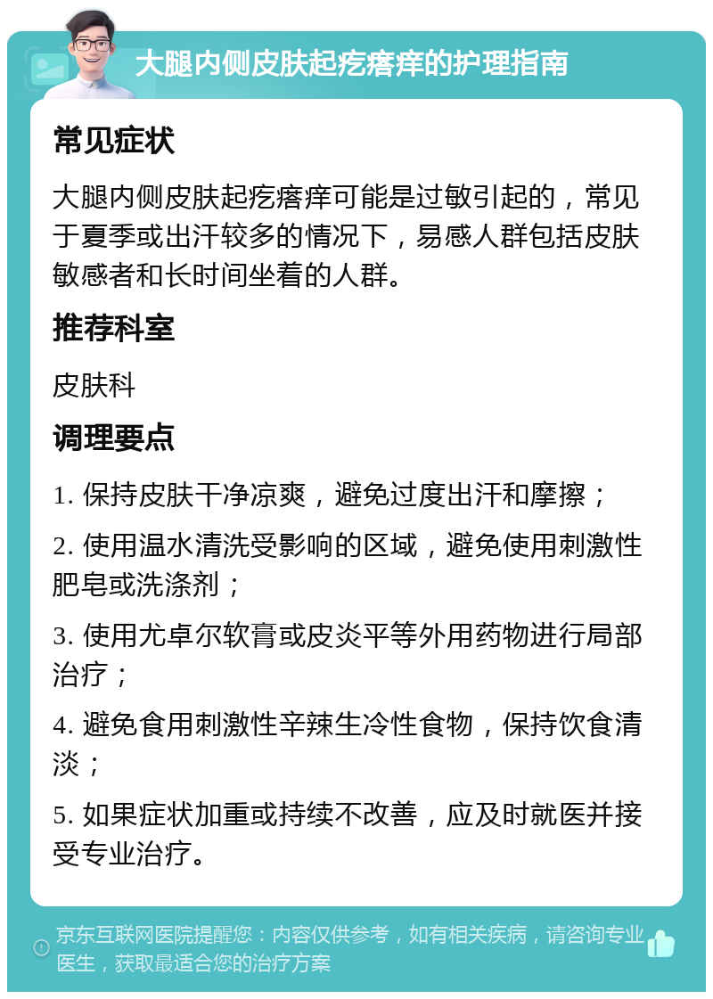 大腿内侧皮肤起疙瘩痒的护理指南 常见症状 大腿内侧皮肤起疙瘩痒可能是过敏引起的，常见于夏季或出汗较多的情况下，易感人群包括皮肤敏感者和长时间坐着的人群。 推荐科室 皮肤科 调理要点 1. 保持皮肤干净凉爽，避免过度出汗和摩擦； 2. 使用温水清洗受影响的区域，避免使用刺激性肥皂或洗涤剂； 3. 使用尤卓尔软膏或皮炎平等外用药物进行局部治疗； 4. 避免食用刺激性辛辣生冷性食物，保持饮食清淡； 5. 如果症状加重或持续不改善，应及时就医并接受专业治疗。