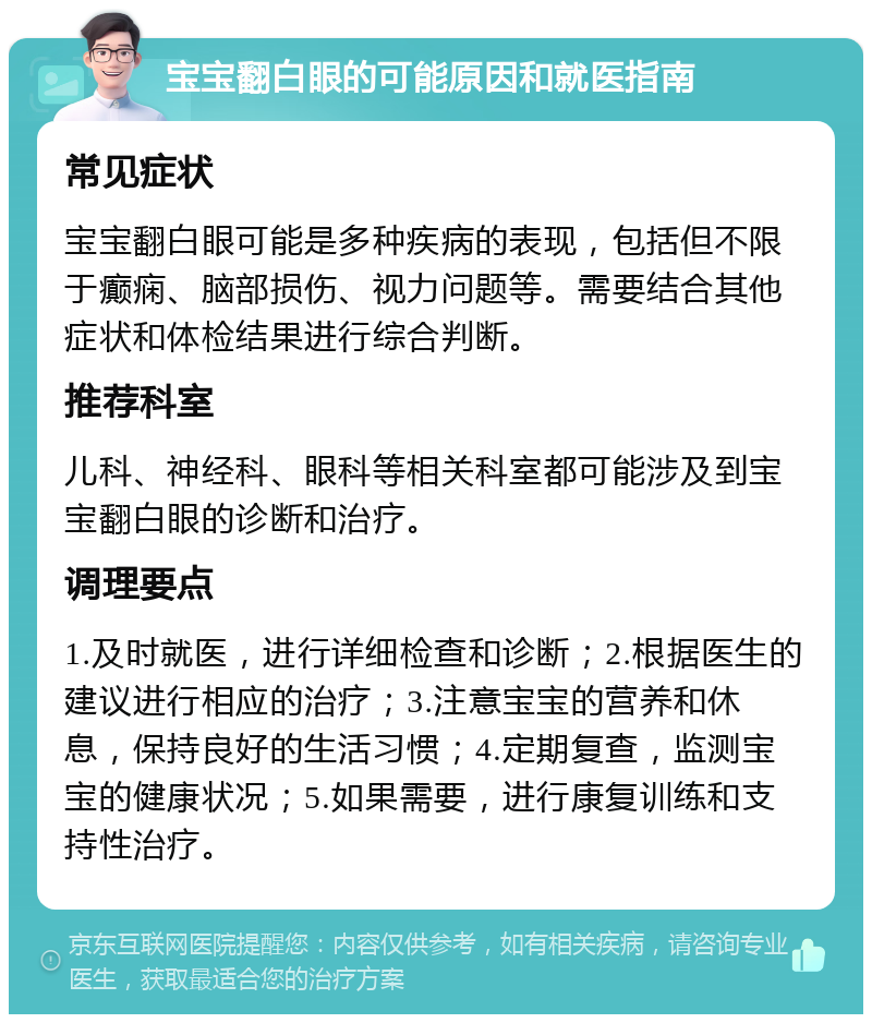 宝宝翻白眼的可能原因和就医指南 常见症状 宝宝翻白眼可能是多种疾病的表现，包括但不限于癫痫、脑部损伤、视力问题等。需要结合其他症状和体检结果进行综合判断。 推荐科室 儿科、神经科、眼科等相关科室都可能涉及到宝宝翻白眼的诊断和治疗。 调理要点 1.及时就医，进行详细检查和诊断；2.根据医生的建议进行相应的治疗；3.注意宝宝的营养和休息，保持良好的生活习惯；4.定期复查，监测宝宝的健康状况；5.如果需要，进行康复训练和支持性治疗。