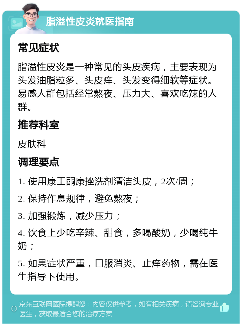 脂溢性皮炎就医指南 常见症状 脂溢性皮炎是一种常见的头皮疾病，主要表现为头发油脂粒多、头皮痒、头发变得细软等症状。易感人群包括经常熬夜、压力大、喜欢吃辣的人群。 推荐科室 皮肤科 调理要点 1. 使用康王酮康挫洗剂清洁头皮，2次/周； 2. 保持作息规律，避免熬夜； 3. 加强锻炼，减少压力； 4. 饮食上少吃辛辣、甜食，多喝酸奶，少喝纯牛奶； 5. 如果症状严重，口服消炎、止痒药物，需在医生指导下使用。