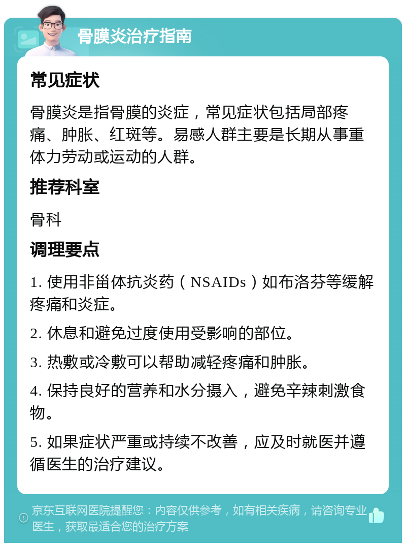 骨膜炎治疗指南 常见症状 骨膜炎是指骨膜的炎症，常见症状包括局部疼痛、肿胀、红斑等。易感人群主要是长期从事重体力劳动或运动的人群。 推荐科室 骨科 调理要点 1. 使用非甾体抗炎药（NSAIDs）如布洛芬等缓解疼痛和炎症。 2. 休息和避免过度使用受影响的部位。 3. 热敷或冷敷可以帮助减轻疼痛和肿胀。 4. 保持良好的营养和水分摄入，避免辛辣刺激食物。 5. 如果症状严重或持续不改善，应及时就医并遵循医生的治疗建议。