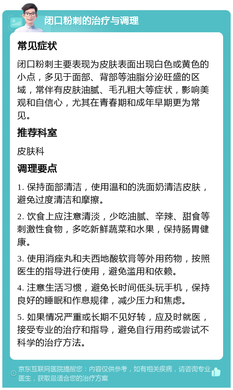 闭口粉刺的治疗与调理 常见症状 闭口粉刺主要表现为皮肤表面出现白色或黄色的小点，多见于面部、背部等油脂分泌旺盛的区域，常伴有皮肤油腻、毛孔粗大等症状，影响美观和自信心，尤其在青春期和成年早期更为常见。 推荐科室 皮肤科 调理要点 1. 保持面部清洁，使用温和的洗面奶清洁皮肤，避免过度清洁和摩擦。 2. 饮食上应注意清淡，少吃油腻、辛辣、甜食等刺激性食物，多吃新鲜蔬菜和水果，保持肠胃健康。 3. 使用消痤丸和夫西地酸软膏等外用药物，按照医生的指导进行使用，避免滥用和依赖。 4. 注意生活习惯，避免长时间低头玩手机，保持良好的睡眠和作息规律，减少压力和焦虑。 5. 如果情况严重或长期不见好转，应及时就医，接受专业的治疗和指导，避免自行用药或尝试不科学的治疗方法。