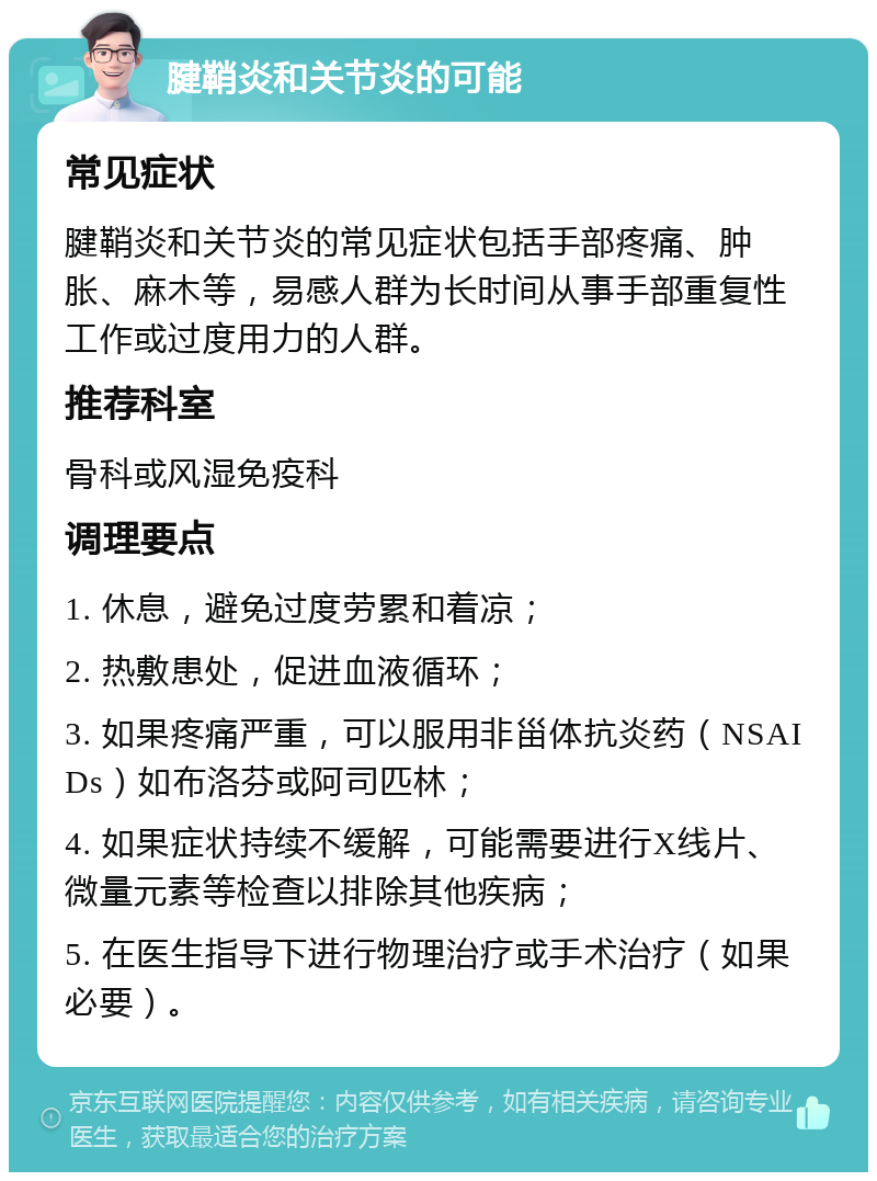 腱鞘炎和关节炎的可能 常见症状 腱鞘炎和关节炎的常见症状包括手部疼痛、肿胀、麻木等，易感人群为长时间从事手部重复性工作或过度用力的人群。 推荐科室 骨科或风湿免疫科 调理要点 1. 休息，避免过度劳累和着凉； 2. 热敷患处，促进血液循环； 3. 如果疼痛严重，可以服用非甾体抗炎药（NSAIDs）如布洛芬或阿司匹林； 4. 如果症状持续不缓解，可能需要进行X线片、微量元素等检查以排除其他疾病； 5. 在医生指导下进行物理治疗或手术治疗（如果必要）。