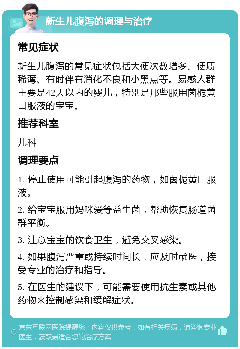 新生儿腹泻的调理与治疗 常见症状 新生儿腹泻的常见症状包括大便次数增多、便质稀薄、有时伴有消化不良和小黑点等。易感人群主要是42天以内的婴儿，特别是那些服用茵栀黄口服液的宝宝。 推荐科室 儿科 调理要点 1. 停止使用可能引起腹泻的药物，如茵栀黄口服液。 2. 给宝宝服用妈咪爱等益生菌，帮助恢复肠道菌群平衡。 3. 注意宝宝的饮食卫生，避免交叉感染。 4. 如果腹泻严重或持续时间长，应及时就医，接受专业的治疗和指导。 5. 在医生的建议下，可能需要使用抗生素或其他药物来控制感染和缓解症状。