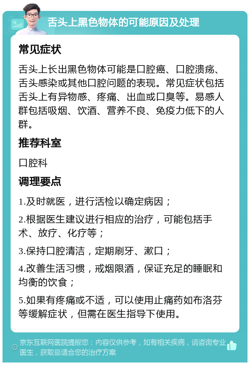 舌头上黑色物体的可能原因及处理 常见症状 舌头上长出黑色物体可能是口腔癌、口腔溃疡、舌头感染或其他口腔问题的表现。常见症状包括舌头上有异物感、疼痛、出血或口臭等。易感人群包括吸烟、饮酒、营养不良、免疫力低下的人群。 推荐科室 口腔科 调理要点 1.及时就医，进行活检以确定病因； 2.根据医生建议进行相应的治疗，可能包括手术、放疗、化疗等； 3.保持口腔清洁，定期刷牙、漱口； 4.改善生活习惯，戒烟限酒，保证充足的睡眠和均衡的饮食； 5.如果有疼痛或不适，可以使用止痛药如布洛芬等缓解症状，但需在医生指导下使用。