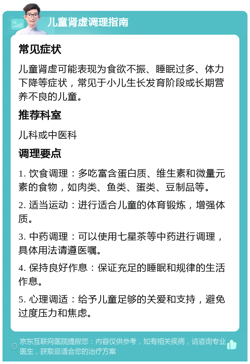 儿童肾虚调理指南 常见症状 儿童肾虚可能表现为食欲不振、睡眠过多、体力下降等症状，常见于小儿生长发育阶段或长期营养不良的儿童。 推荐科室 儿科或中医科 调理要点 1. 饮食调理：多吃富含蛋白质、维生素和微量元素的食物，如肉类、鱼类、蛋类、豆制品等。 2. 适当运动：进行适合儿童的体育锻炼，增强体质。 3. 中药调理：可以使用七星茶等中药进行调理，具体用法请遵医嘱。 4. 保持良好作息：保证充足的睡眠和规律的生活作息。 5. 心理调适：给予儿童足够的关爱和支持，避免过度压力和焦虑。