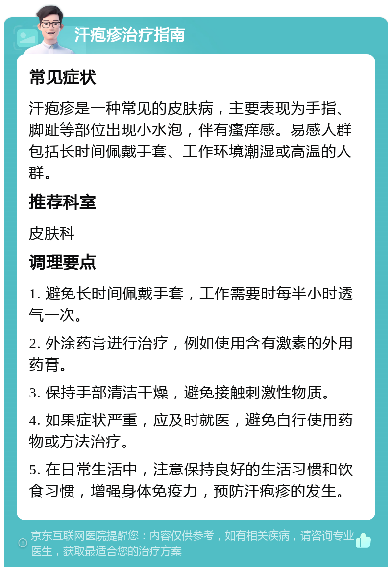 汗疱疹治疗指南 常见症状 汗疱疹是一种常见的皮肤病，主要表现为手指、脚趾等部位出现小水泡，伴有瘙痒感。易感人群包括长时间佩戴手套、工作环境潮湿或高温的人群。 推荐科室 皮肤科 调理要点 1. 避免长时间佩戴手套，工作需要时每半小时透气一次。 2. 外涂药膏进行治疗，例如使用含有激素的外用药膏。 3. 保持手部清洁干燥，避免接触刺激性物质。 4. 如果症状严重，应及时就医，避免自行使用药物或方法治疗。 5. 在日常生活中，注意保持良好的生活习惯和饮食习惯，增强身体免疫力，预防汗疱疹的发生。