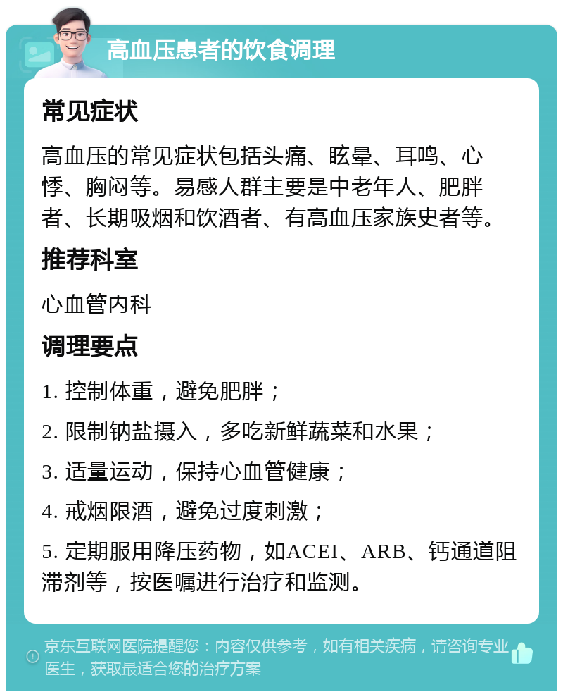 高血压患者的饮食调理 常见症状 高血压的常见症状包括头痛、眩晕、耳鸣、心悸、胸闷等。易感人群主要是中老年人、肥胖者、长期吸烟和饮酒者、有高血压家族史者等。 推荐科室 心血管内科 调理要点 1. 控制体重，避免肥胖； 2. 限制钠盐摄入，多吃新鲜蔬菜和水果； 3. 适量运动，保持心血管健康； 4. 戒烟限酒，避免过度刺激； 5. 定期服用降压药物，如ACEI、ARB、钙通道阻滞剂等，按医嘱进行治疗和监测。