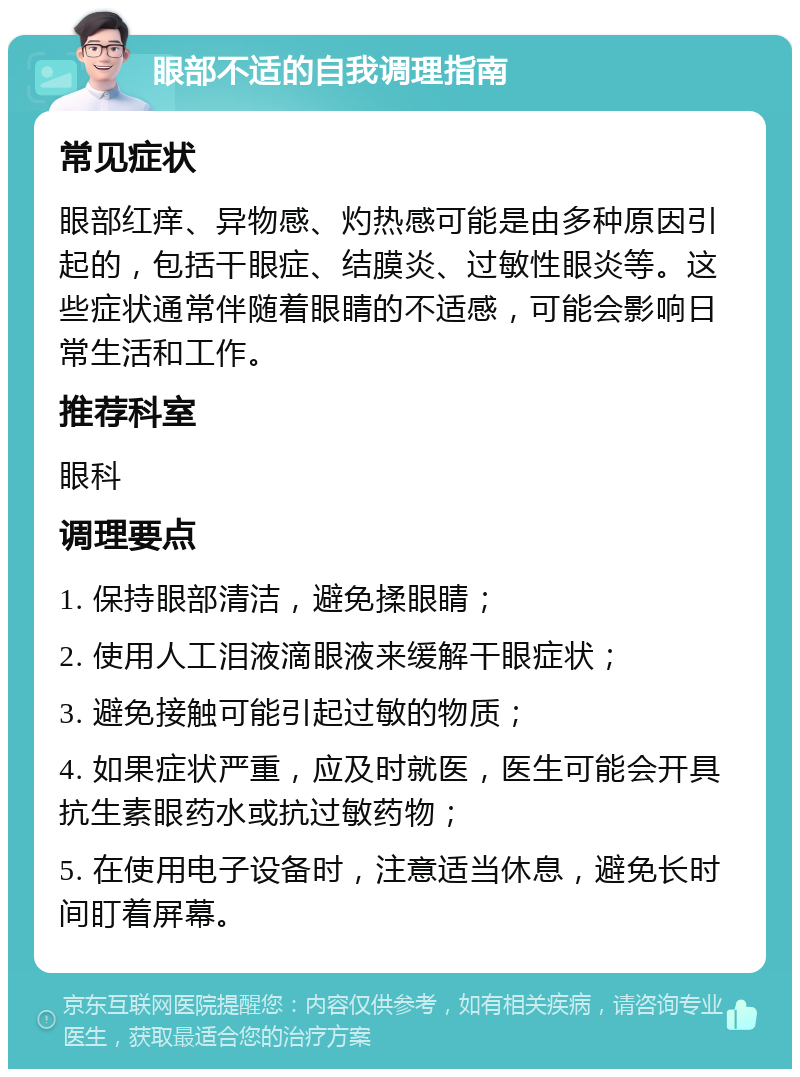 眼部不适的自我调理指南 常见症状 眼部红痒、异物感、灼热感可能是由多种原因引起的，包括干眼症、结膜炎、过敏性眼炎等。这些症状通常伴随着眼睛的不适感，可能会影响日常生活和工作。 推荐科室 眼科 调理要点 1. 保持眼部清洁，避免揉眼睛； 2. 使用人工泪液滴眼液来缓解干眼症状； 3. 避免接触可能引起过敏的物质； 4. 如果症状严重，应及时就医，医生可能会开具抗生素眼药水或抗过敏药物； 5. 在使用电子设备时，注意适当休息，避免长时间盯着屏幕。