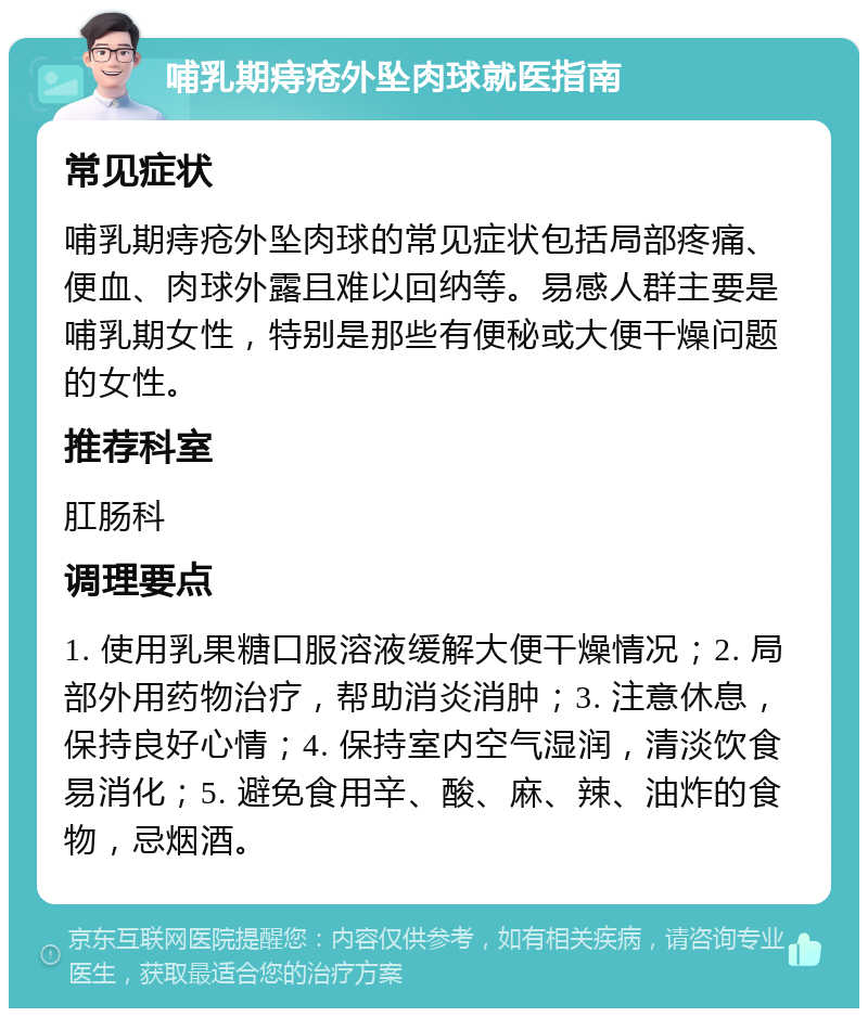 哺乳期痔疮外坠肉球就医指南 常见症状 哺乳期痔疮外坠肉球的常见症状包括局部疼痛、便血、肉球外露且难以回纳等。易感人群主要是哺乳期女性，特别是那些有便秘或大便干燥问题的女性。 推荐科室 肛肠科 调理要点 1. 使用乳果糖口服溶液缓解大便干燥情况；2. 局部外用药物治疗，帮助消炎消肿；3. 注意休息，保持良好心情；4. 保持室内空气湿润，清淡饮食易消化；5. 避免食用辛、酸、麻、辣、油炸的食物，忌烟酒。