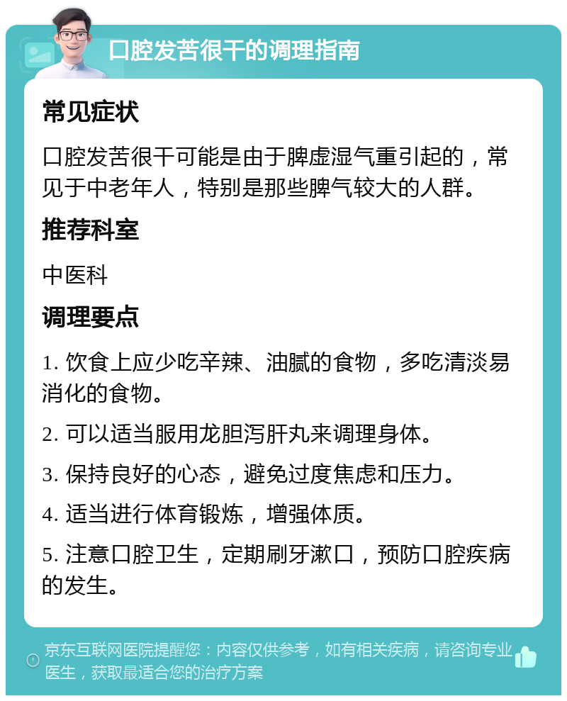 口腔发苦很干的调理指南 常见症状 口腔发苦很干可能是由于脾虚湿气重引起的，常见于中老年人，特别是那些脾气较大的人群。 推荐科室 中医科 调理要点 1. 饮食上应少吃辛辣、油腻的食物，多吃清淡易消化的食物。 2. 可以适当服用龙胆泻肝丸来调理身体。 3. 保持良好的心态，避免过度焦虑和压力。 4. 适当进行体育锻炼，增强体质。 5. 注意口腔卫生，定期刷牙漱口，预防口腔疾病的发生。