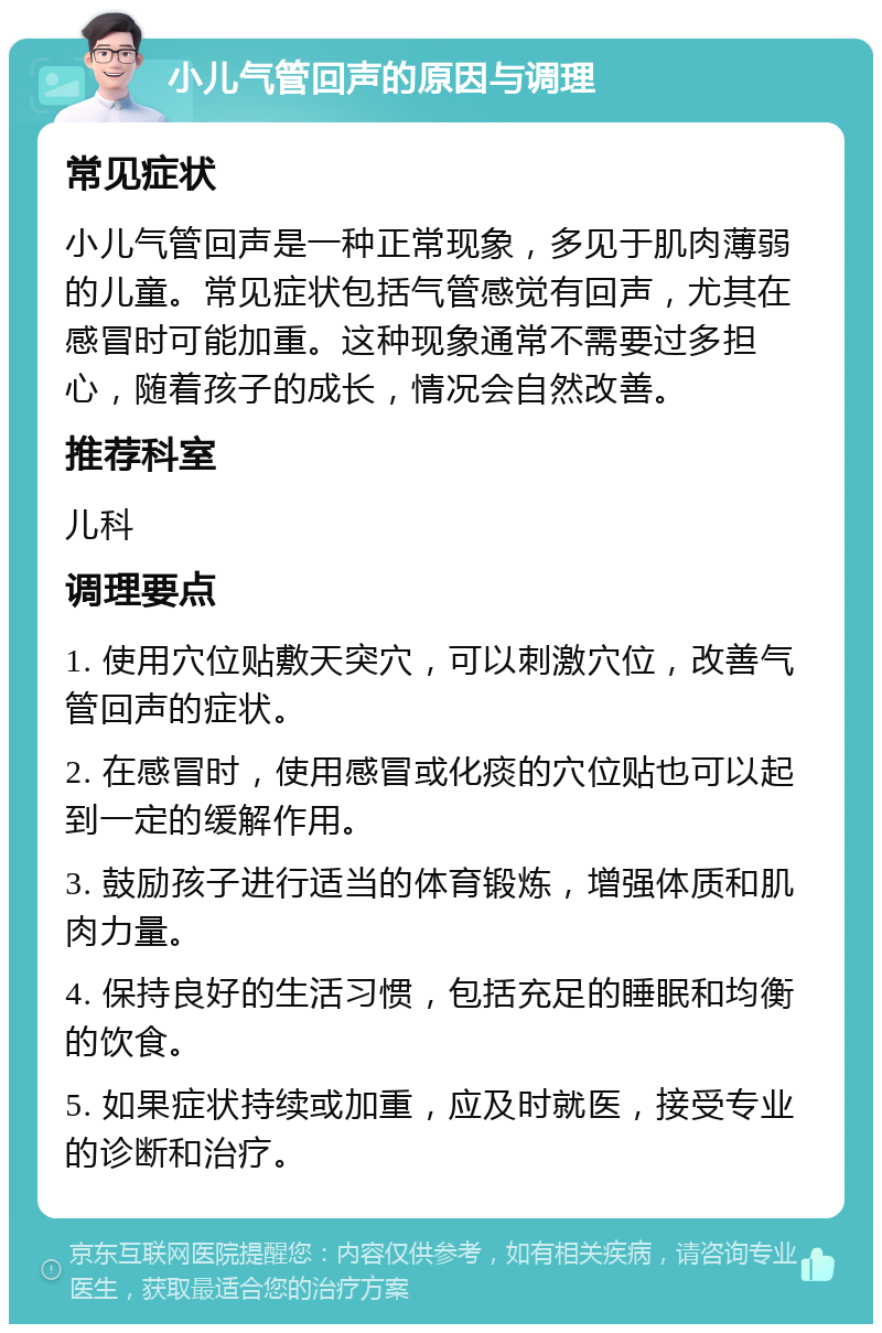 小儿气管回声的原因与调理 常见症状 小儿气管回声是一种正常现象，多见于肌肉薄弱的儿童。常见症状包括气管感觉有回声，尤其在感冒时可能加重。这种现象通常不需要过多担心，随着孩子的成长，情况会自然改善。 推荐科室 儿科 调理要点 1. 使用穴位贴敷天突穴，可以刺激穴位，改善气管回声的症状。 2. 在感冒时，使用感冒或化痰的穴位贴也可以起到一定的缓解作用。 3. 鼓励孩子进行适当的体育锻炼，增强体质和肌肉力量。 4. 保持良好的生活习惯，包括充足的睡眠和均衡的饮食。 5. 如果症状持续或加重，应及时就医，接受专业的诊断和治疗。