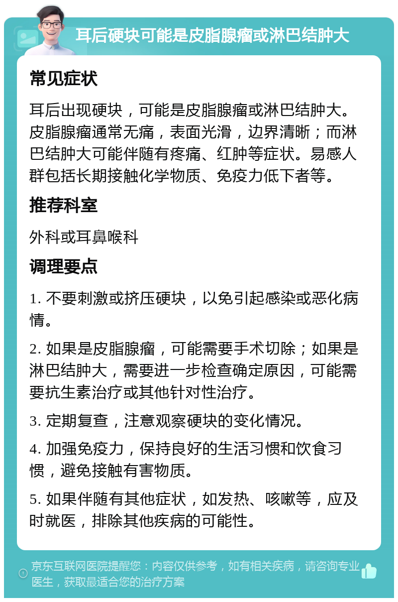 耳后硬块可能是皮脂腺瘤或淋巴结肿大 常见症状 耳后出现硬块，可能是皮脂腺瘤或淋巴结肿大。皮脂腺瘤通常无痛，表面光滑，边界清晰；而淋巴结肿大可能伴随有疼痛、红肿等症状。易感人群包括长期接触化学物质、免疫力低下者等。 推荐科室 外科或耳鼻喉科 调理要点 1. 不要刺激或挤压硬块，以免引起感染或恶化病情。 2. 如果是皮脂腺瘤，可能需要手术切除；如果是淋巴结肿大，需要进一步检查确定原因，可能需要抗生素治疗或其他针对性治疗。 3. 定期复查，注意观察硬块的变化情况。 4. 加强免疫力，保持良好的生活习惯和饮食习惯，避免接触有害物质。 5. 如果伴随有其他症状，如发热、咳嗽等，应及时就医，排除其他疾病的可能性。