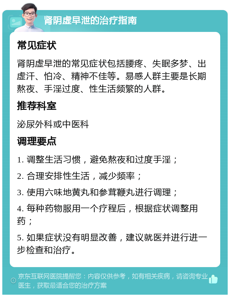 肾阴虚早泄的治疗指南 常见症状 肾阴虚早泄的常见症状包括腰疼、失眠多梦、出虚汗、怕冷、精神不佳等。易感人群主要是长期熬夜、手淫过度、性生活频繁的人群。 推荐科室 泌尿外科或中医科 调理要点 1. 调整生活习惯，避免熬夜和过度手淫； 2. 合理安排性生活，减少频率； 3. 使用六味地黄丸和参茸鞭丸进行调理； 4. 每种药物服用一个疗程后，根据症状调整用药； 5. 如果症状没有明显改善，建议就医并进行进一步检查和治疗。