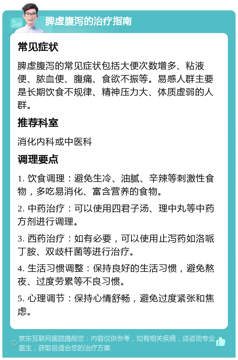 脾虚腹泻的治疗指南 常见症状 脾虚腹泻的常见症状包括大便次数增多、粘液便、脓血便、腹痛、食欲不振等。易感人群主要是长期饮食不规律、精神压力大、体质虚弱的人群。 推荐科室 消化内科或中医科 调理要点 1. 饮食调理：避免生冷、油腻、辛辣等刺激性食物，多吃易消化、富含营养的食物。 2. 中药治疗：可以使用四君子汤、理中丸等中药方剂进行调理。 3. 西药治疗：如有必要，可以使用止泻药如洛哌丁胺、双歧杆菌等进行治疗。 4. 生活习惯调整：保持良好的生活习惯，避免熬夜、过度劳累等不良习惯。 5. 心理调节：保持心情舒畅，避免过度紧张和焦虑。