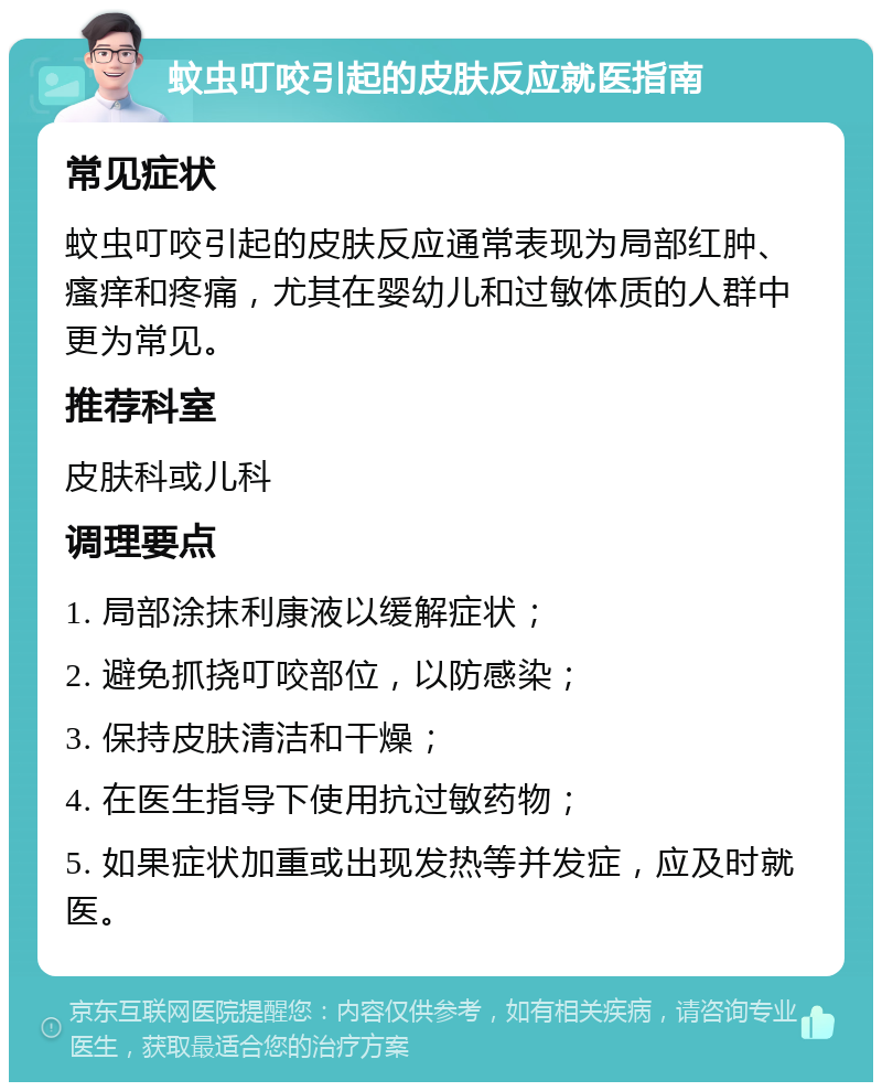 蚊虫叮咬引起的皮肤反应就医指南 常见症状 蚊虫叮咬引起的皮肤反应通常表现为局部红肿、瘙痒和疼痛，尤其在婴幼儿和过敏体质的人群中更为常见。 推荐科室 皮肤科或儿科 调理要点 1. 局部涂抹利康液以缓解症状； 2. 避免抓挠叮咬部位，以防感染； 3. 保持皮肤清洁和干燥； 4. 在医生指导下使用抗过敏药物； 5. 如果症状加重或出现发热等并发症，应及时就医。