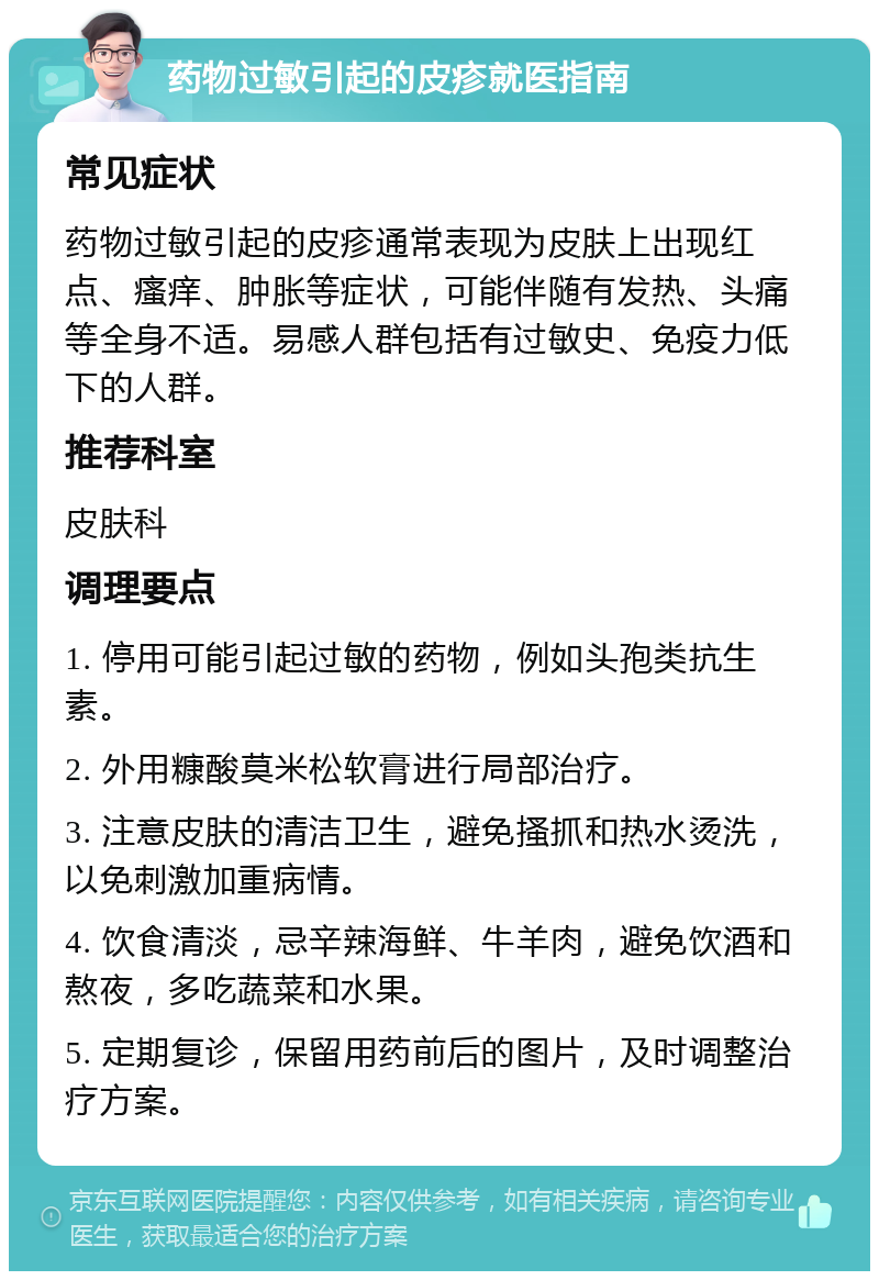 药物过敏引起的皮疹就医指南 常见症状 药物过敏引起的皮疹通常表现为皮肤上出现红点、瘙痒、肿胀等症状，可能伴随有发热、头痛等全身不适。易感人群包括有过敏史、免疫力低下的人群。 推荐科室 皮肤科 调理要点 1. 停用可能引起过敏的药物，例如头孢类抗生素。 2. 外用糠酸莫米松软膏进行局部治疗。 3. 注意皮肤的清洁卫生，避免搔抓和热水烫洗，以免刺激加重病情。 4. 饮食清淡，忌辛辣海鲜、牛羊肉，避免饮酒和熬夜，多吃蔬菜和水果。 5. 定期复诊，保留用药前后的图片，及时调整治疗方案。