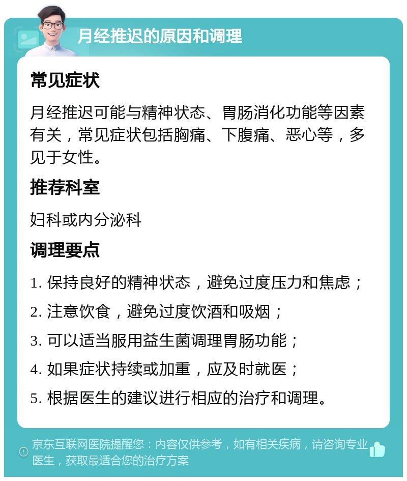 月经推迟的原因和调理 常见症状 月经推迟可能与精神状态、胃肠消化功能等因素有关，常见症状包括胸痛、下腹痛、恶心等，多见于女性。 推荐科室 妇科或内分泌科 调理要点 1. 保持良好的精神状态，避免过度压力和焦虑； 2. 注意饮食，避免过度饮酒和吸烟； 3. 可以适当服用益生菌调理胃肠功能； 4. 如果症状持续或加重，应及时就医； 5. 根据医生的建议进行相应的治疗和调理。