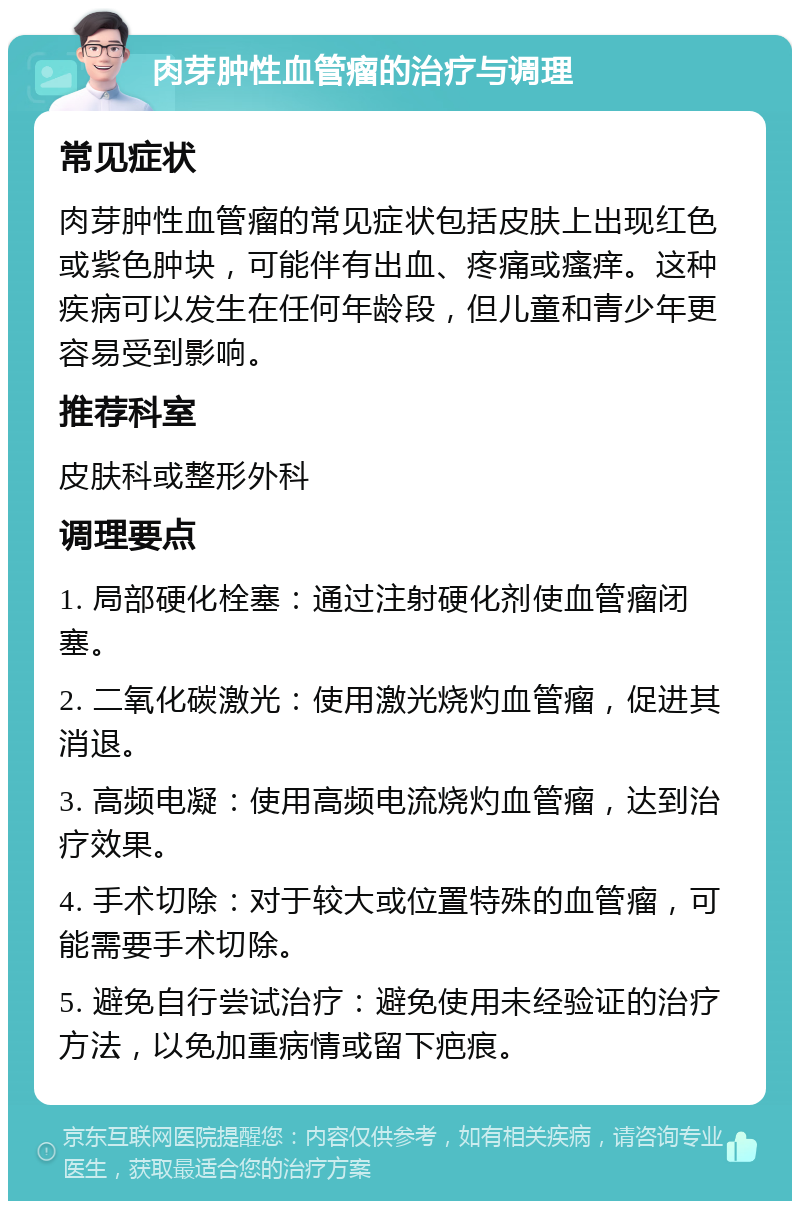 肉芽肿性血管瘤的治疗与调理 常见症状 肉芽肿性血管瘤的常见症状包括皮肤上出现红色或紫色肿块，可能伴有出血、疼痛或瘙痒。这种疾病可以发生在任何年龄段，但儿童和青少年更容易受到影响。 推荐科室 皮肤科或整形外科 调理要点 1. 局部硬化栓塞：通过注射硬化剂使血管瘤闭塞。 2. 二氧化碳激光：使用激光烧灼血管瘤，促进其消退。 3. 高频电凝：使用高频电流烧灼血管瘤，达到治疗效果。 4. 手术切除：对于较大或位置特殊的血管瘤，可能需要手术切除。 5. 避免自行尝试治疗：避免使用未经验证的治疗方法，以免加重病情或留下疤痕。