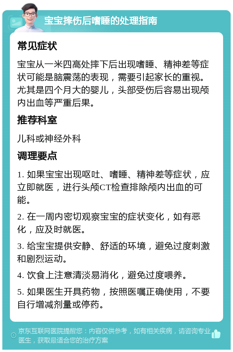 宝宝摔伤后嗜睡的处理指南 常见症状 宝宝从一米四高处摔下后出现嗜睡、精神差等症状可能是脑震荡的表现，需要引起家长的重视。尤其是四个月大的婴儿，头部受伤后容易出现颅内出血等严重后果。 推荐科室 儿科或神经外科 调理要点 1. 如果宝宝出现呕吐、嗜睡、精神差等症状，应立即就医，进行头颅CT检查排除颅内出血的可能。 2. 在一周内密切观察宝宝的症状变化，如有恶化，应及时就医。 3. 给宝宝提供安静、舒适的环境，避免过度刺激和剧烈运动。 4. 饮食上注意清淡易消化，避免过度喂养。 5. 如果医生开具药物，按照医嘱正确使用，不要自行增减剂量或停药。