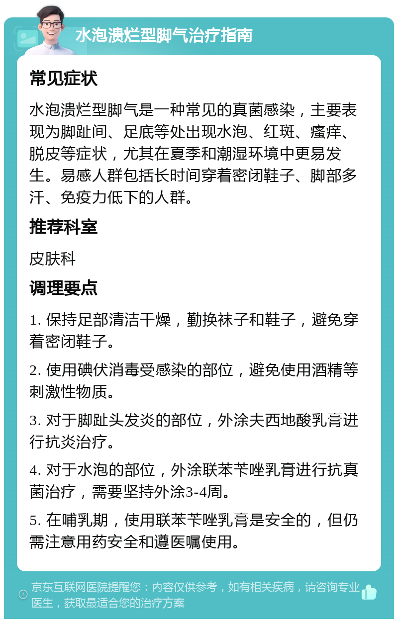 水泡溃烂型脚气治疗指南 常见症状 水泡溃烂型脚气是一种常见的真菌感染，主要表现为脚趾间、足底等处出现水泡、红斑、瘙痒、脱皮等症状，尤其在夏季和潮湿环境中更易发生。易感人群包括长时间穿着密闭鞋子、脚部多汗、免疫力低下的人群。 推荐科室 皮肤科 调理要点 1. 保持足部清洁干燥，勤换袜子和鞋子，避免穿着密闭鞋子。 2. 使用碘伏消毒受感染的部位，避免使用酒精等刺激性物质。 3. 对于脚趾头发炎的部位，外涂夫西地酸乳膏进行抗炎治疗。 4. 对于水泡的部位，外涂联苯苄唑乳膏进行抗真菌治疗，需要坚持外涂3-4周。 5. 在哺乳期，使用联苯苄唑乳膏是安全的，但仍需注意用药安全和遵医嘱使用。