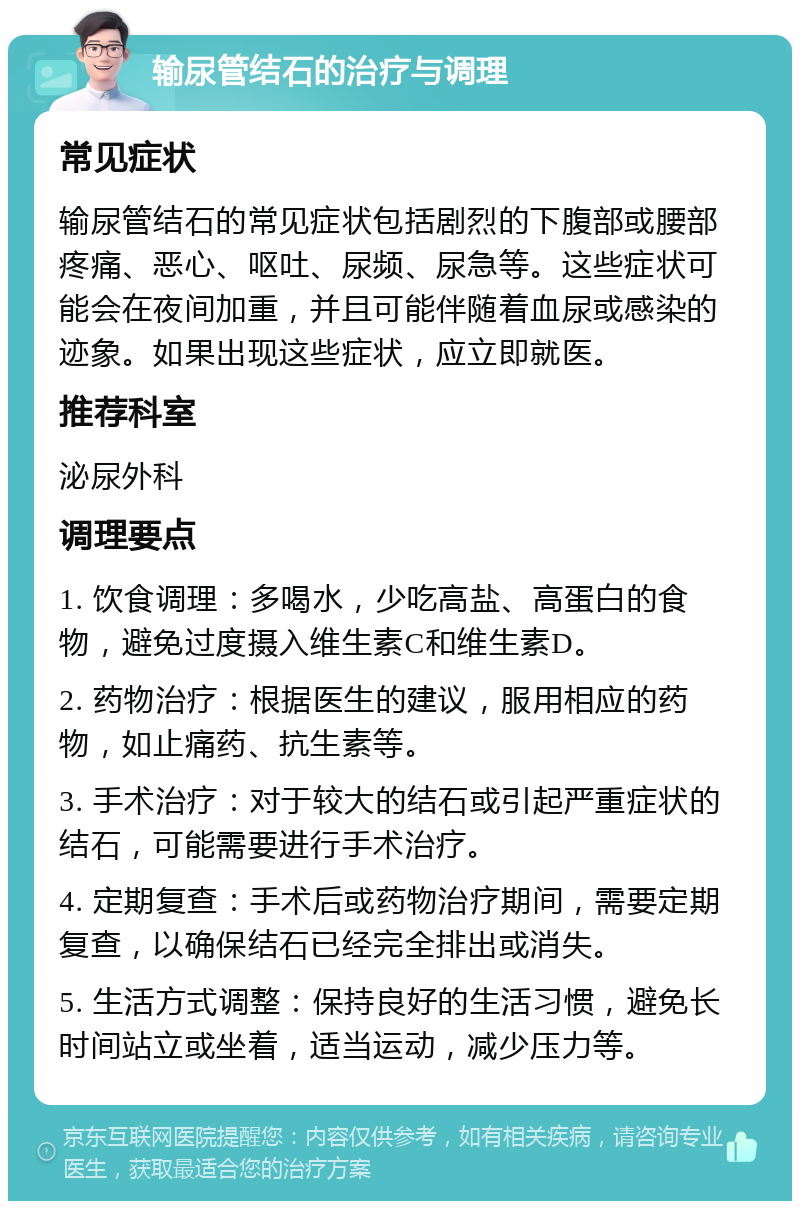 输尿管结石的治疗与调理 常见症状 输尿管结石的常见症状包括剧烈的下腹部或腰部疼痛、恶心、呕吐、尿频、尿急等。这些症状可能会在夜间加重，并且可能伴随着血尿或感染的迹象。如果出现这些症状，应立即就医。 推荐科室 泌尿外科 调理要点 1. 饮食调理：多喝水，少吃高盐、高蛋白的食物，避免过度摄入维生素C和维生素D。 2. 药物治疗：根据医生的建议，服用相应的药物，如止痛药、抗生素等。 3. 手术治疗：对于较大的结石或引起严重症状的结石，可能需要进行手术治疗。 4. 定期复查：手术后或药物治疗期间，需要定期复查，以确保结石已经完全排出或消失。 5. 生活方式调整：保持良好的生活习惯，避免长时间站立或坐着，适当运动，减少压力等。