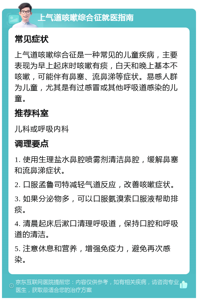 上气道咳嗽综合征就医指南 常见症状 上气道咳嗽综合征是一种常见的儿童疾病，主要表现为早上起床时咳嗽有痰，白天和晚上基本不咳嗽，可能伴有鼻塞、流鼻涕等症状。易感人群为儿童，尤其是有过感冒或其他呼吸道感染的儿童。 推荐科室 儿科或呼吸内科 调理要点 1. 使用生理盐水鼻腔喷雾剂清洁鼻腔，缓解鼻塞和流鼻涕症状。 2. 口服孟鲁司特减轻气道反应，改善咳嗽症状。 3. 如果分泌物多，可以口服氨溴索口服液帮助排痰。 4. 清晨起床后漱口清理呼吸道，保持口腔和呼吸道的清洁。 5. 注意休息和营养，增强免疫力，避免再次感染。