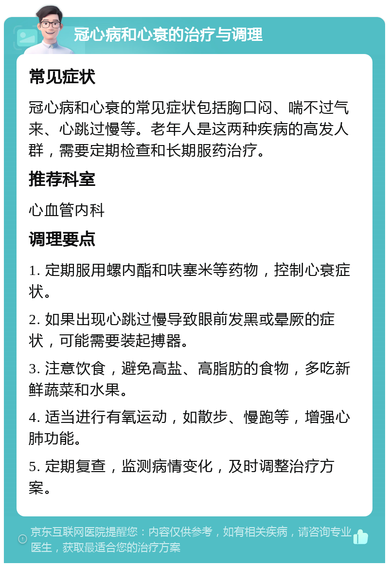 冠心病和心衰的治疗与调理 常见症状 冠心病和心衰的常见症状包括胸口闷、喘不过气来、心跳过慢等。老年人是这两种疾病的高发人群，需要定期检查和长期服药治疗。 推荐科室 心血管内科 调理要点 1. 定期服用螺内酯和呋塞米等药物，控制心衰症状。 2. 如果出现心跳过慢导致眼前发黑或晕厥的症状，可能需要装起搏器。 3. 注意饮食，避免高盐、高脂肪的食物，多吃新鲜蔬菜和水果。 4. 适当进行有氧运动，如散步、慢跑等，增强心肺功能。 5. 定期复查，监测病情变化，及时调整治疗方案。