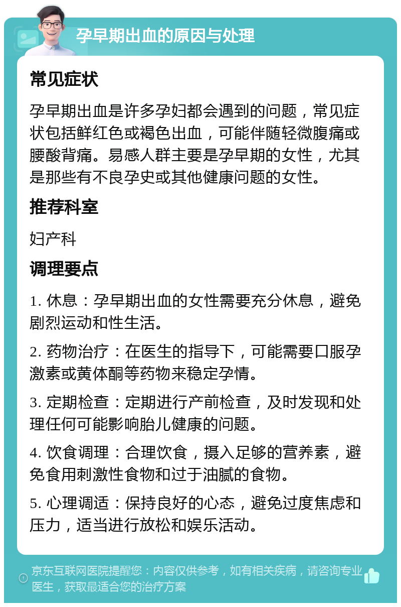 孕早期出血的原因与处理 常见症状 孕早期出血是许多孕妇都会遇到的问题，常见症状包括鲜红色或褐色出血，可能伴随轻微腹痛或腰酸背痛。易感人群主要是孕早期的女性，尤其是那些有不良孕史或其他健康问题的女性。 推荐科室 妇产科 调理要点 1. 休息：孕早期出血的女性需要充分休息，避免剧烈运动和性生活。 2. 药物治疗：在医生的指导下，可能需要口服孕激素或黄体酮等药物来稳定孕情。 3. 定期检查：定期进行产前检查，及时发现和处理任何可能影响胎儿健康的问题。 4. 饮食调理：合理饮食，摄入足够的营养素，避免食用刺激性食物和过于油腻的食物。 5. 心理调适：保持良好的心态，避免过度焦虑和压力，适当进行放松和娱乐活动。