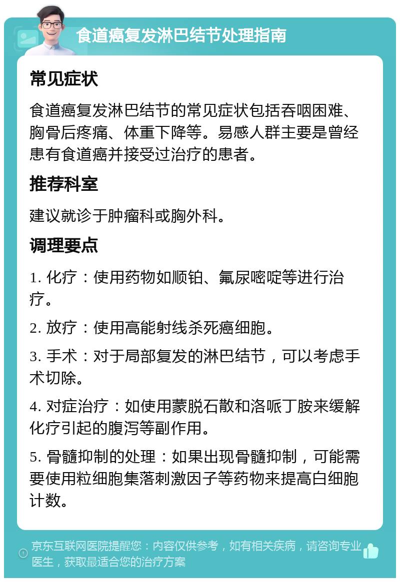 食道癌复发淋巴结节处理指南 常见症状 食道癌复发淋巴结节的常见症状包括吞咽困难、胸骨后疼痛、体重下降等。易感人群主要是曾经患有食道癌并接受过治疗的患者。 推荐科室 建议就诊于肿瘤科或胸外科。 调理要点 1. 化疗：使用药物如顺铂、氟尿嘧啶等进行治疗。 2. 放疗：使用高能射线杀死癌细胞。 3. 手术：对于局部复发的淋巴结节，可以考虑手术切除。 4. 对症治疗：如使用蒙脱石散和洛哌丁胺来缓解化疗引起的腹泻等副作用。 5. 骨髓抑制的处理：如果出现骨髓抑制，可能需要使用粒细胞集落刺激因子等药物来提高白细胞计数。