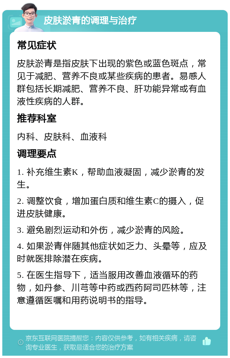 皮肤淤青的调理与治疗 常见症状 皮肤淤青是指皮肤下出现的紫色或蓝色斑点，常见于减肥、营养不良或某些疾病的患者。易感人群包括长期减肥、营养不良、肝功能异常或有血液性疾病的人群。 推荐科室 内科、皮肤科、血液科 调理要点 1. 补充维生素K，帮助血液凝固，减少淤青的发生。 2. 调整饮食，增加蛋白质和维生素C的摄入，促进皮肤健康。 3. 避免剧烈运动和外伤，减少淤青的风险。 4. 如果淤青伴随其他症状如乏力、头晕等，应及时就医排除潜在疾病。 5. 在医生指导下，适当服用改善血液循环的药物，如丹参、川芎等中药或西药阿司匹林等，注意遵循医嘱和用药说明书的指导。