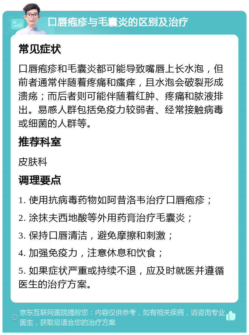 口唇疱疹与毛囊炎的区别及治疗 常见症状 口唇疱疹和毛囊炎都可能导致嘴唇上长水泡，但前者通常伴随着疼痛和瘙痒，且水泡会破裂形成溃疡；而后者则可能伴随着红肿、疼痛和脓液排出。易感人群包括免疫力较弱者、经常接触病毒或细菌的人群等。 推荐科室 皮肤科 调理要点 1. 使用抗病毒药物如阿昔洛韦治疗口唇疱疹； 2. 涂抹夫西地酸等外用药膏治疗毛囊炎； 3. 保持口唇清洁，避免摩擦和刺激； 4. 加强免疫力，注意休息和饮食； 5. 如果症状严重或持续不退，应及时就医并遵循医生的治疗方案。